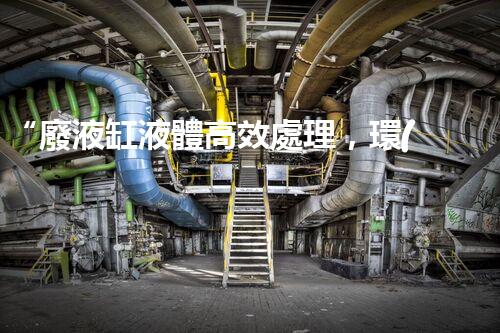 “廢液缸液體高效處理，環(huán)保新篇章開啟！”